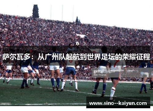 萨尔瓦多：从广州队起航到世界足坛的荣耀征程