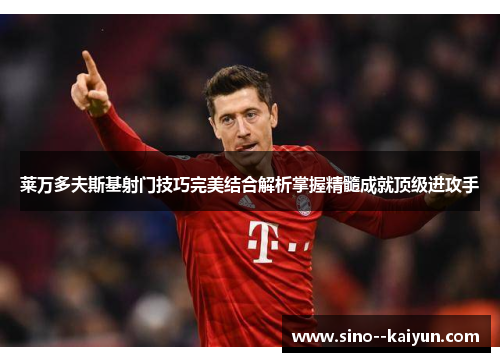 莱万多夫斯基射门技巧完美结合解析掌握精髓成就顶级进攻手