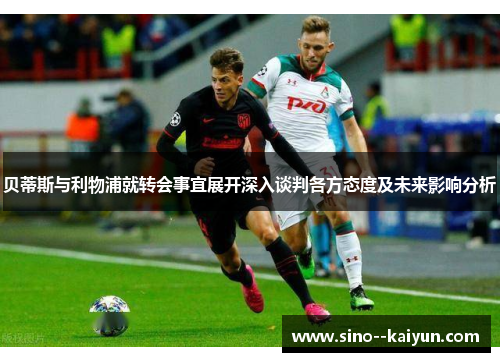 贝蒂斯与利物浦就转会事宜展开深入谈判各方态度及未来影响分析