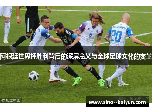 阿根廷世界杯胜利背后的深层意义与全球足球文化的变革