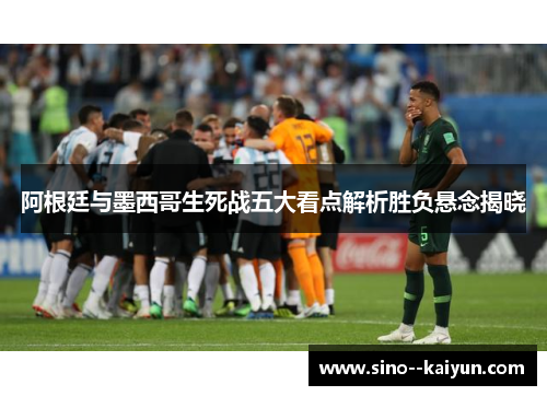 阿根廷与墨西哥生死战五大看点解析胜负悬念揭晓