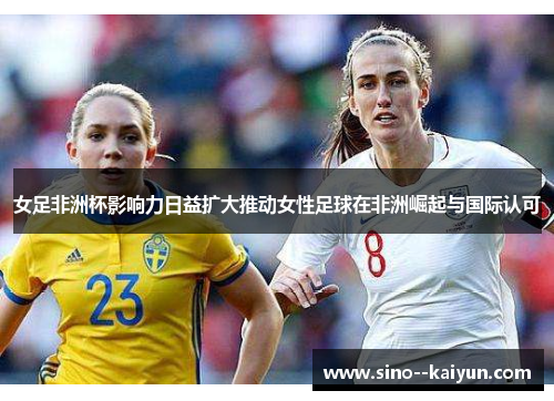 女足非洲杯影响力日益扩大推动女性足球在非洲崛起与国际认可 女足非洲杯影响力日益扩大推动女性足球在非洲崛起与国际认可