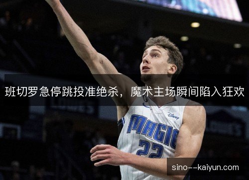 班切罗急停跳投准绝杀,魔术主场瞬间陷入狂欢 班切罗急停跳投准绝杀,魔术主场瞬间陷入狂欢