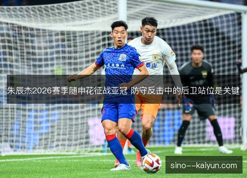 朱辰杰2026赛季随申花征战亚冠 防守反击中的后卫站位是关键